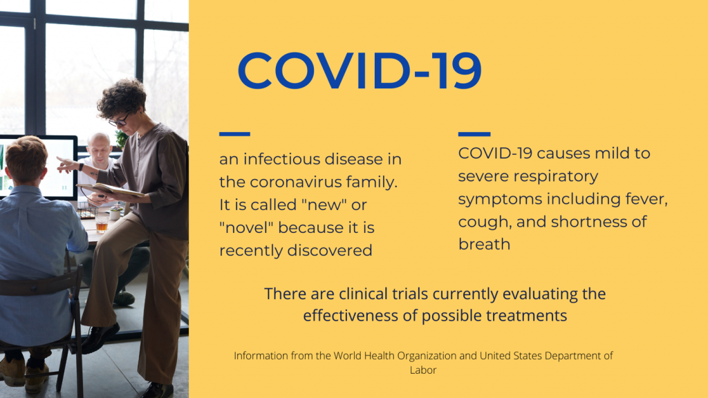 COVID-19: an infectious disease in the coronavirus family. It is called "new" or "novel" because it is recently discovered.COVID-19 causes mild to severe respiratory symptoms including fever, cough, and shortness of breath.There are clinical trials currently evaluating the effectiveness of possible treatments